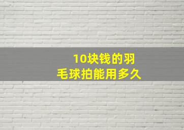 10块钱的羽毛球拍能用多久