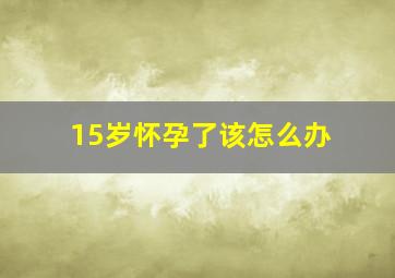 15岁怀孕了该怎么办