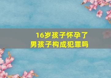 16岁孩子怀孕了男孩子构成犯罪吗