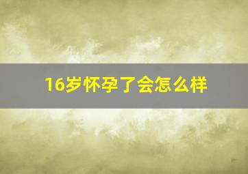 16岁怀孕了会怎么样