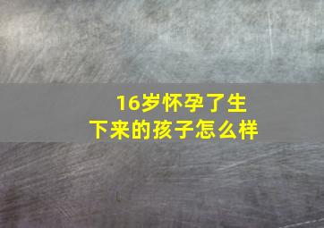 16岁怀孕了生下来的孩子怎么样