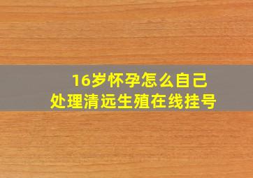 16岁怀孕怎么自己处理清远生殖在线挂号