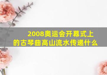 2008奥运会开幕式上的古琴曲高山流水传递什么