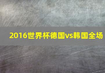 2016世界杯德国vs韩国全场