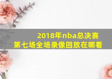 2018年nba总决赛第七场全场录像回放在哪看