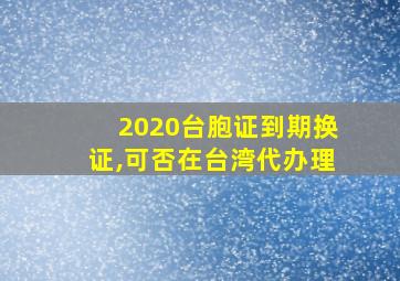 2020台胞证到期换证,可否在台湾代办理