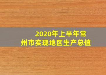 2020年上半年常州市实现地区生产总值