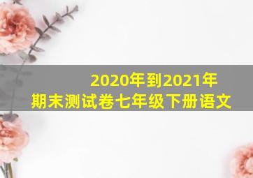 2020年到2021年期末测试卷七年级下册语文