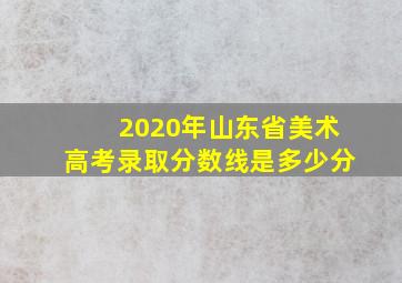 2020年山东省美术高考录取分数线是多少分