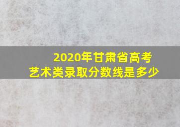 2020年甘肃省高考艺术类录取分数线是多少