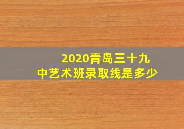 2020青岛三十九中艺术班录取线是多少