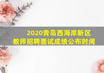 2020青岛西海岸新区教师招聘面试成绩公布时间