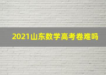 2021山东数学高考卷难吗