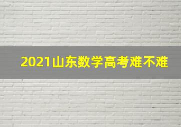 2021山东数学高考难不难