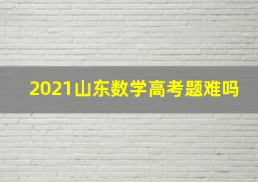 2021山东数学高考题难吗