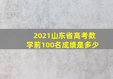 2021山东省高考数学前100名成绩是多少