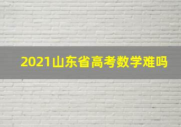 2021山东省高考数学难吗