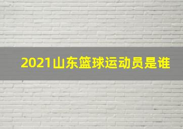 2021山东篮球运动员是谁