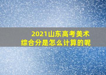 2021山东高考美术综合分是怎么计算的呢