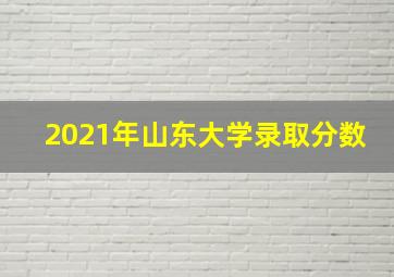 2021年山东大学录取分数