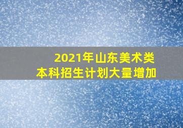 2021年山东美术类本科招生计划大量增加