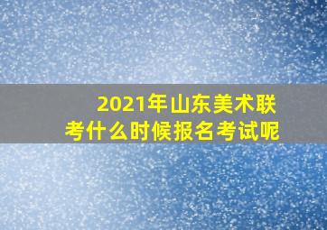 2021年山东美术联考什么时候报名考试呢