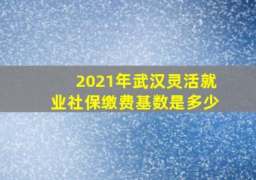 2021年武汉灵活就业社保缴费基数是多少