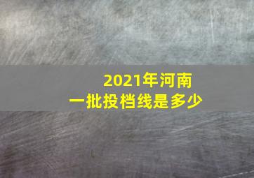 2021年河南一批投档线是多少