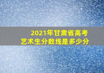 2021年甘肃省高考艺术生分数线是多少分