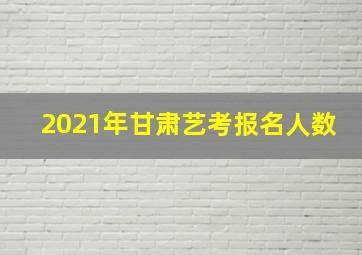 2021年甘肃艺考报名人数