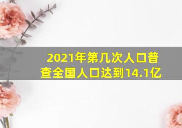 2021年第几次人口普查全国人口达到14.1亿