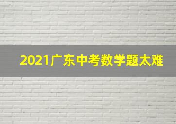 2021广东中考数学题太难