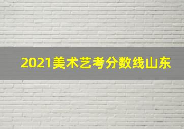 2021美术艺考分数线山东