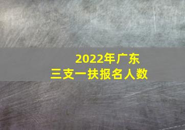 2022年广东三支一扶报名人数