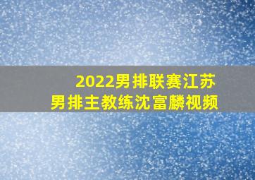 2022男排联赛江苏男排主教练沈富麟视频