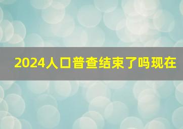 2024人口普查结束了吗现在