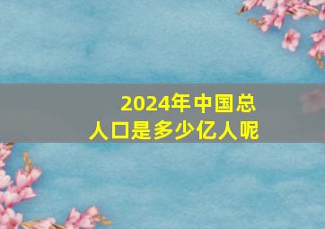 2024年中国总人口是多少亿人呢