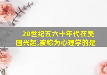 20世纪五六十年代在美国兴起,被称为心理学的是