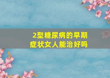 2型糖尿病的早期症状女人能治好吗