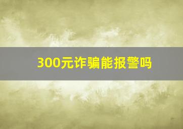 300元诈骗能报警吗