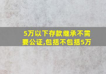 5万以下存款继承不需要公证,包括不包括5万