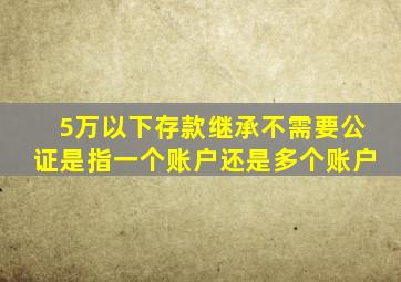 5万以下存款继承不需要公证是指一个账户还是多个账户