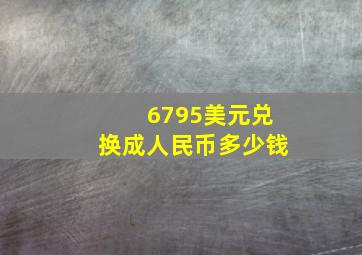 6795美元兑换成人民币多少钱