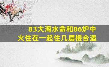 83大海水命和86炉中火住在一起住几层楼合适