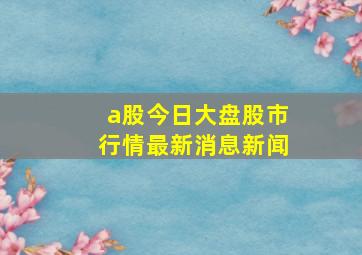 a股今日大盘股市行情最新消息新闻