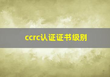 ccrc认证证书级别