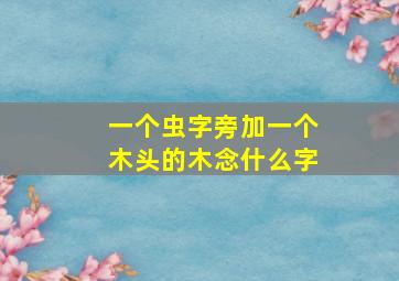 一个虫字旁加一个木头的木念什么字