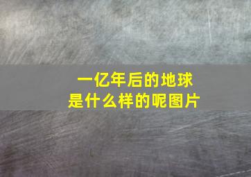 一亿年后的地球是什么样的呢图片