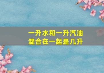 一升水和一升汽油混合在一起是几升