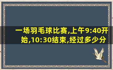 一场羽毛球比赛,上午9:40开始,10:30结束,经过多少分